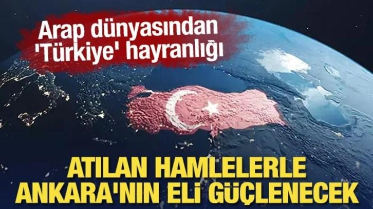 Arap dünyasından 'Türkiye' hayranlığı: Atılan hamlelerle Ankara'nın eli güçlenecek