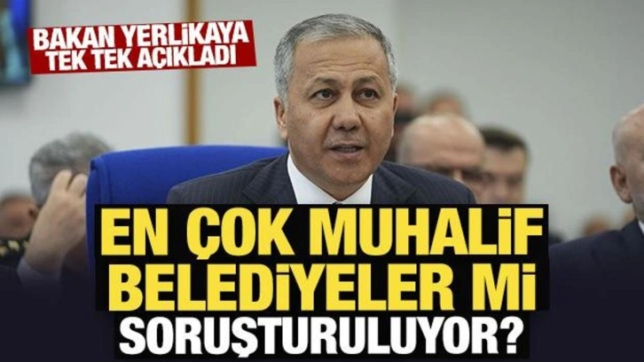 Bakan Yerlikaya tek tek açıkladı: En çok muhalif belediyeler mi soruşturuluyor?