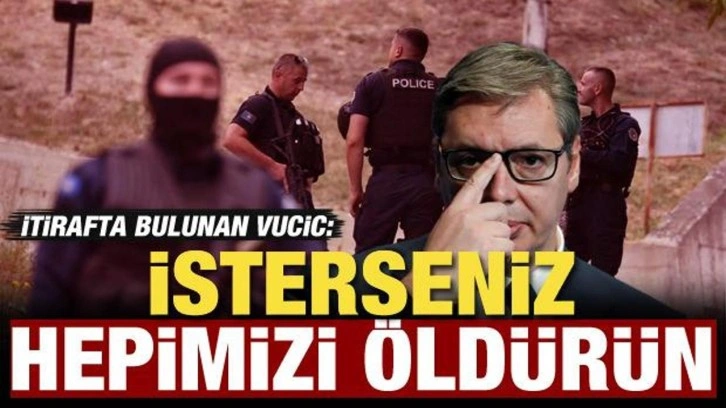 Sırbistan Cumhurbaşkanı Vucic itiraf etti: İsterseniz hepimizi &ouml;ld&uuml;r&uuml;n