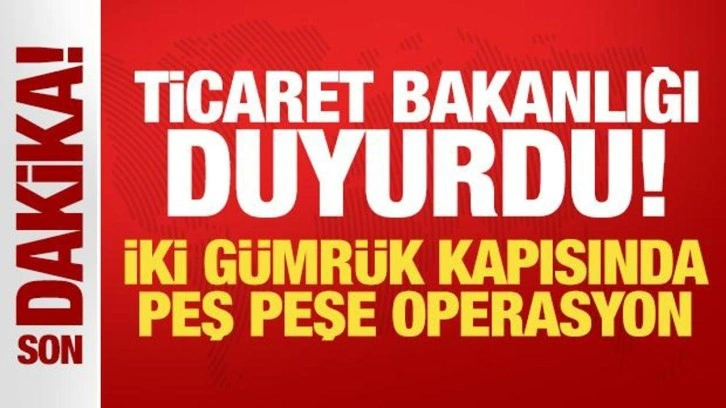 Ticaret Bakanlığı duyurdu: İki gümrük kapısında peş peşe operasyon!