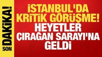 İstanbul'da kritik görüşme: Heyetler Çırağan Sarayı'na geldi